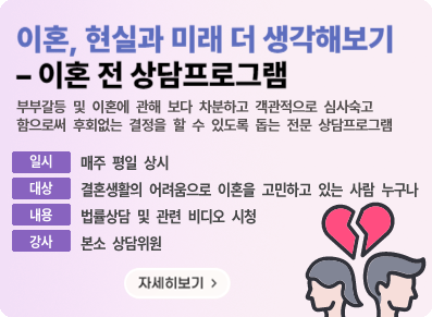 이혼, 현실과 미래 더 생각해보기 - 이혼 전 상담프로그램 부부갈등 및 이혼에 관해 보다 차분하고 객관적으로 심사숙고 함으로써 후회없는 결정을 할 수 있도록 돕는 전문 상담프로그램, 일시:매주 평일 상시, 대상:결혼생활의 어려움으로 이혼을 고민하고 있는 사람 누구나, 내용:법률상담 및 관련 비디오 시청, 강사:본소 상담위원, 자세히보기
