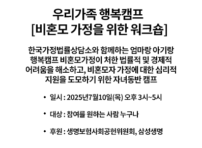 우리가족 행복캠프 [비혼모 가정을 위한 워크숍] -한국가정법률상담소와 함께하는 엄마랑 아기랑 행복캠프 비혼모가정이 처한 법률적 및 경제적 어려움을 해소하고, 비혼모자 가정에 대한 심리적 지원을 도모하기 위한 자녀동반 캠프|일시:2025년7월10일(목) 오후 3시~5시|대상:참여를 원하는 사람 누구나|후원:ㅣ생명보험사회공헌위원회,삼성생명|자세히보기